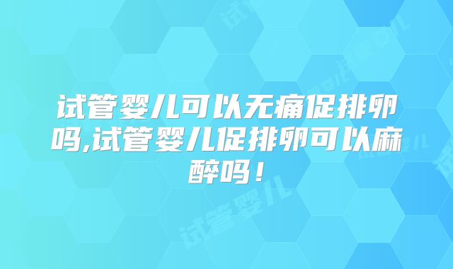 试管婴儿可以无痛促排卵吗,试管婴儿促排卵可以麻醉吗！