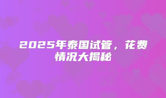 2025年泰国试管，花费情况大揭秘