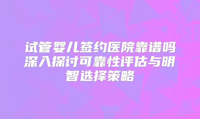 试管婴儿签约医院靠谱吗深入探讨可靠性评估与明智选择策略