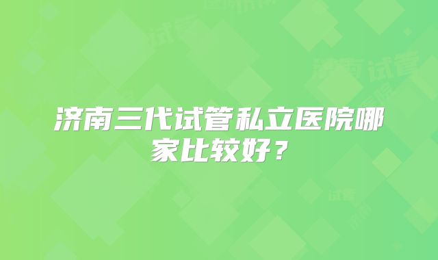 济南三代试管私立医院哪家比较好？