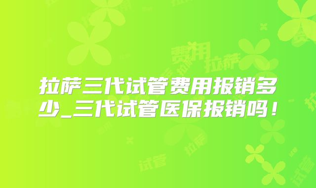拉萨三代试管费用报销多少_三代试管医保报销吗!