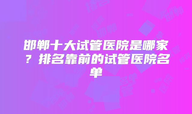 邯郸十大试管医院是哪家？排名靠前的试管医院名单