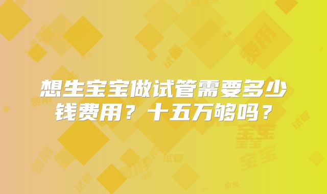 想生宝宝做试管需要多少钱费用？十五万够吗？