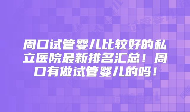 周口试管婴儿比较好的私立医院最新排名汇总!周口有做试管婴儿的吗!