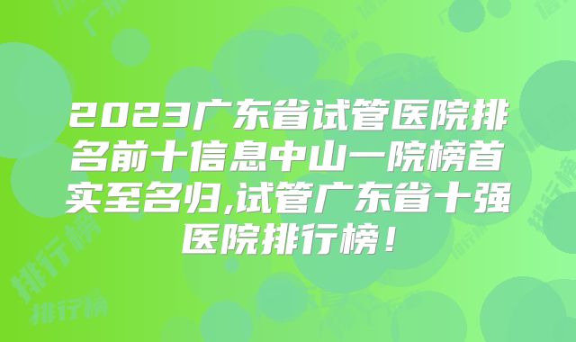 2023广东省试管医院排名前十信息中山一院榜首实至名归,试管广东省十强医院排行榜！