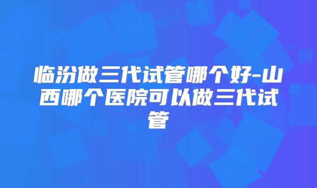 临汾做三代试管哪个好-山西哪个医院可以做三代试管