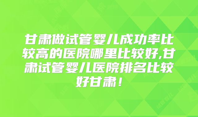 甘肃做试管婴儿成功率比较高的医院哪里比较好,甘肃试管婴儿医院排名比较好甘肃！