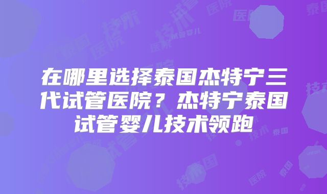 在哪里选择泰国杰特宁三代试管医院？杰特宁泰国试管婴儿技术领跑