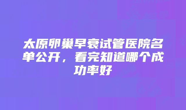 太原卵巢早衰试管医院名单公开，看完知道哪个成功率好