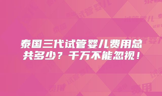 泰国三代试管婴儿费用总共多少?千万不能忽视!