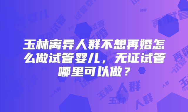 玉林离异人群不想再婚怎么做试管婴儿,无证试管哪里可以做?