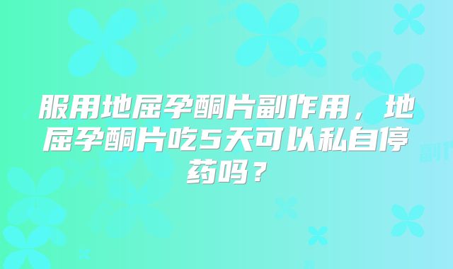 服用地屈孕酮片副作用，地屈孕酮片吃5天可以私自停药吗？