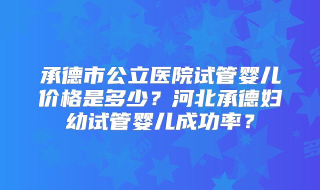 承德市公立医院试管婴儿价格是多少？河北承德妇幼试管婴儿成功率？