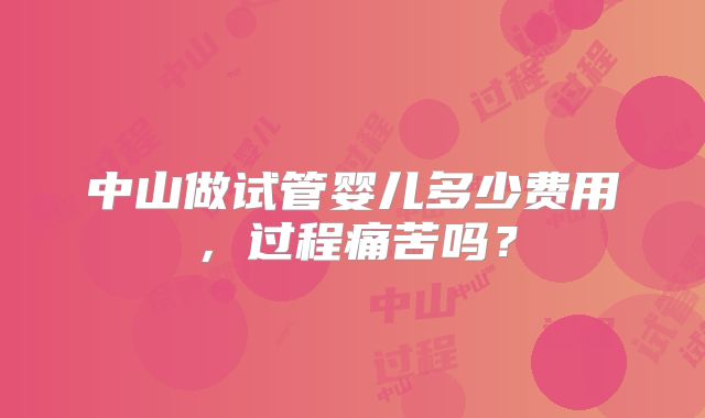 中山做试管婴儿多少费用,过程痛苦吗?