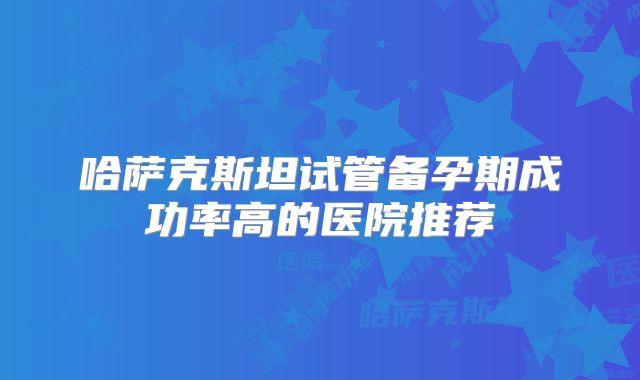 哈萨克斯坦试管备孕期成功率高的医院推荐