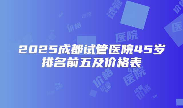 2025成都试管医院45岁排名前五及价格表