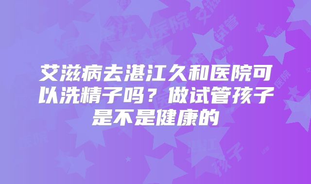 艾滋病去湛江久和医院可以洗精子吗？做试管孩子是不是健康的