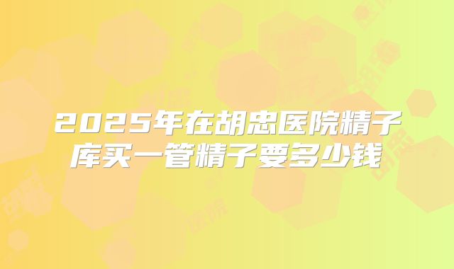 2025年在胡忠医院精子库买一管精子要多少钱