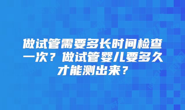 做试管需要多长时间检查一次？做试管婴儿要多久才能测出来？