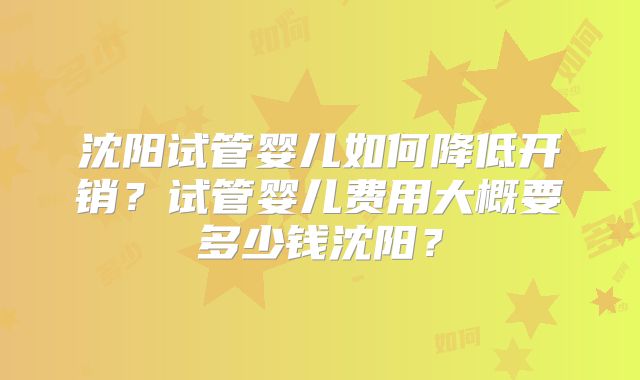 沈阳试管婴儿如何降低开销?试管婴儿费用大概要多少钱沈阳?
