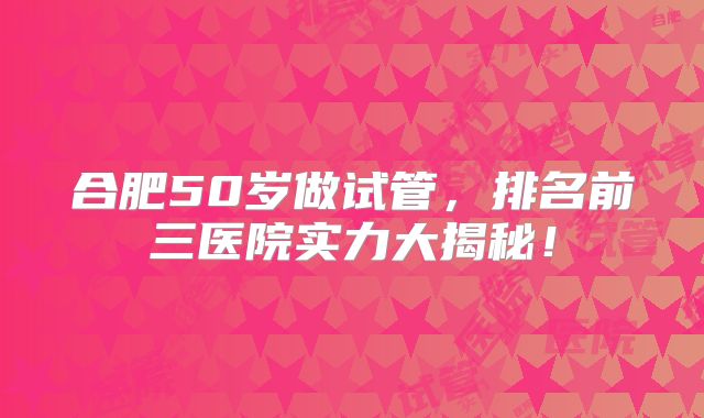 合肥50岁做试管,排名前三医院实力大揭秘!