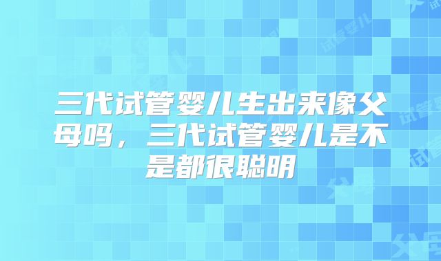 三代试管婴儿生出来像父母吗，三代试管婴儿是不是都很聪明