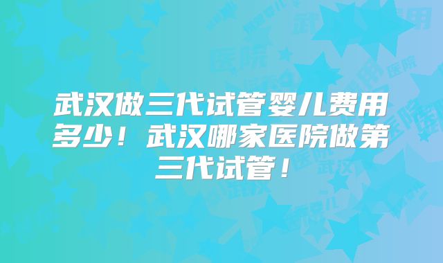 武汉做三代试管婴儿费用多少!武汉哪家医院做第三代试管!