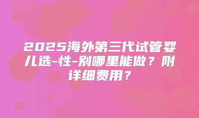 2025海外第三代试管婴儿选-性-别哪里能做?附详细费用?