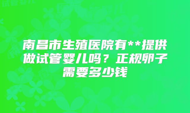 南昌市生殖医院有**提供做试管婴儿吗？正规卵子需要多少钱