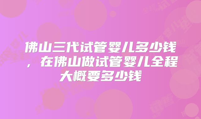 佛山三代试管婴儿多少钱,在佛山做试管婴儿全程大概要多少钱