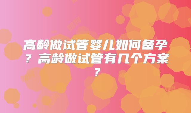 高龄做试管婴儿如何备孕？高龄做试管有几个方案？