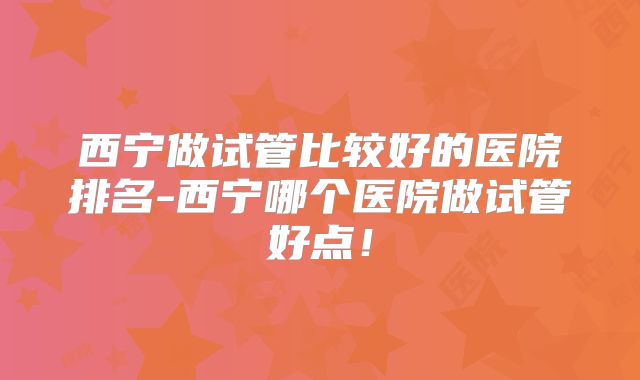 西宁做试管比较好的医院排名-西宁哪个医院做试管好点！