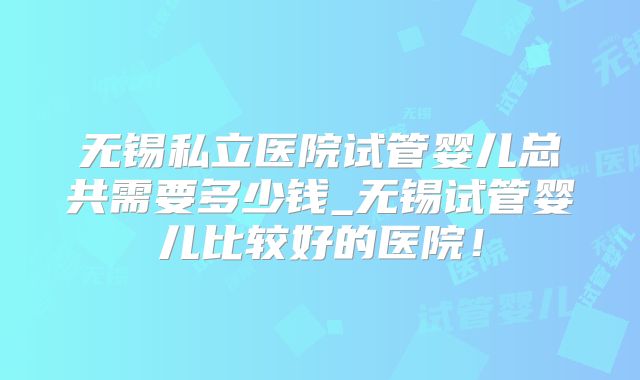 无锡私立医院试管婴儿总共需要多少钱_无锡试管婴儿比较好的医院！