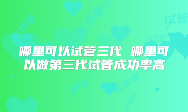 哪里可以试管三代 哪里可以做第三代试管成功率高