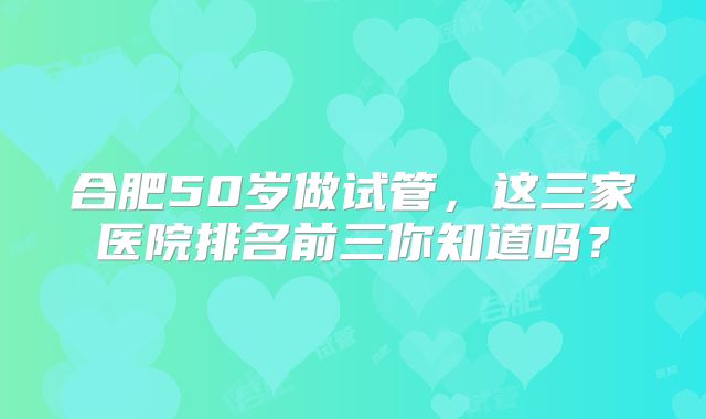 合肥50岁做试管,这三家医院排名前三你知道吗?