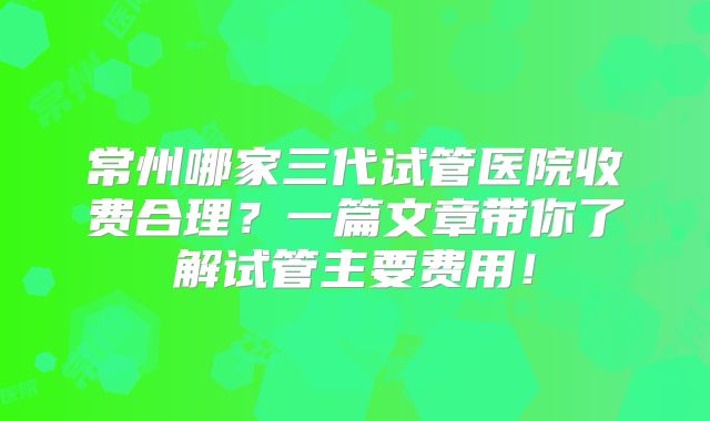 常州哪家三代试管医院收费合理？一篇文章带你了解试管主要费用！