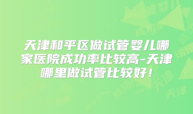 天津和平区做试管婴儿哪家医院成功率比较高-天津哪里做试管比较好！