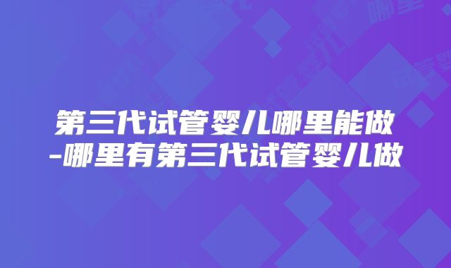 第三代试管婴儿哪里能做-哪里有第三代试管婴儿做