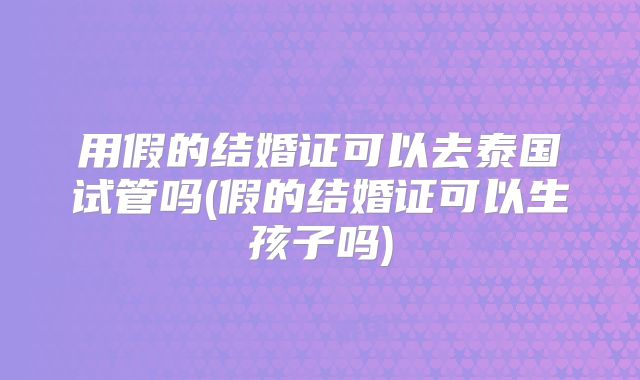 用假的结婚证可以去泰国试管吗(假的结婚证可以生孩子吗)