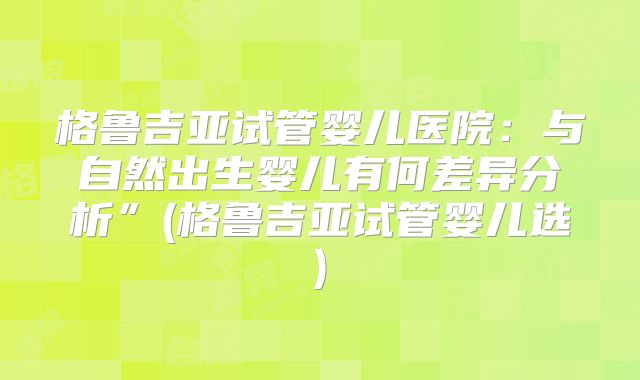 格鲁吉亚试管婴儿医院：与自然出生婴儿有何差异分析”(格鲁吉亚试管婴儿选)
