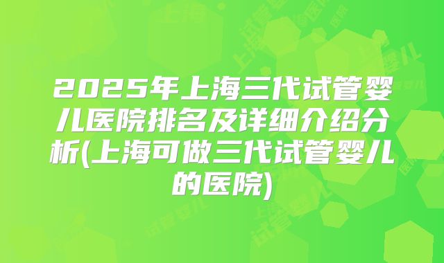 2025年上海三代试管婴儿医院排名及详细介绍分析(上海可做三代试管婴儿的医院)