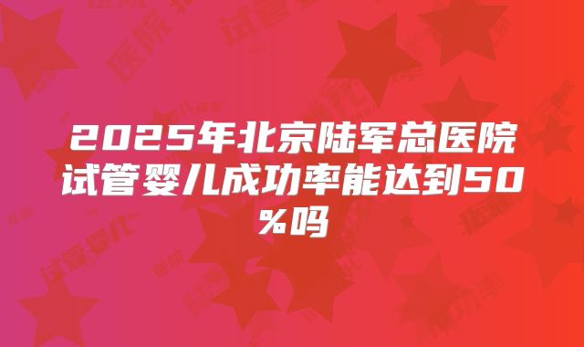 2025年北京陆军总医院试管婴儿成功率能达到50%吗