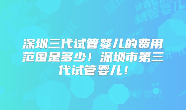 深圳三代试管婴儿的费用范围是多少!深圳市第三代试管婴儿!