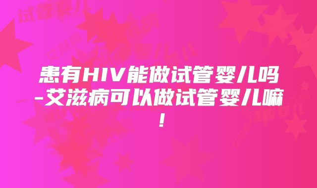 患有HIV能做试管婴儿吗-艾滋病可以做试管婴儿嘛！