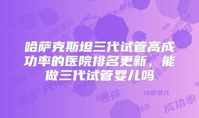 哈萨克斯坦三代试管高成功率的医院排名更新，能做三代试管婴儿吗