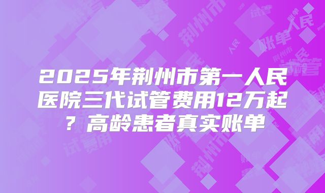2025年荆州市第一人民医院三代试管费用12万起？高龄患者真实账单