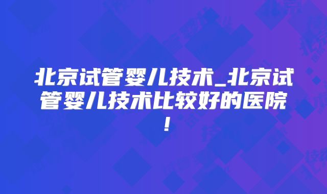 北京试管婴儿技术_北京试管婴儿技术比较好的医院!