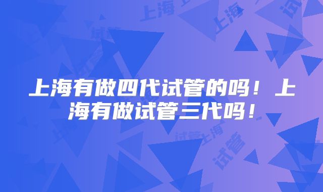 上海有做四代试管的吗!上海有做试管三代吗!
