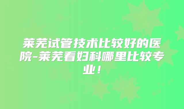 莱芜试管技术比较好的医院-莱芜看妇科哪里比较专业!