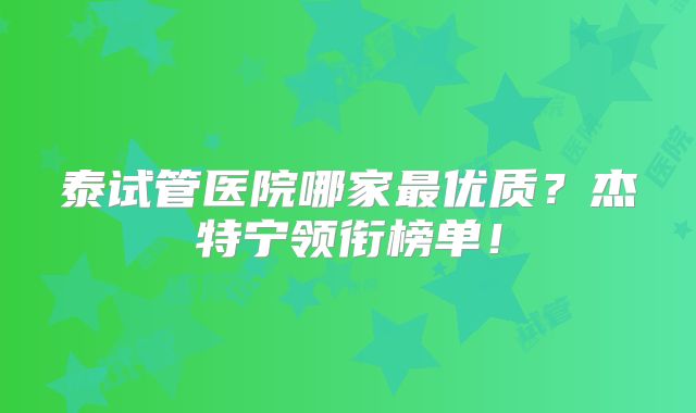 泰试管医院哪家最优质？杰特宁领衔榜单！